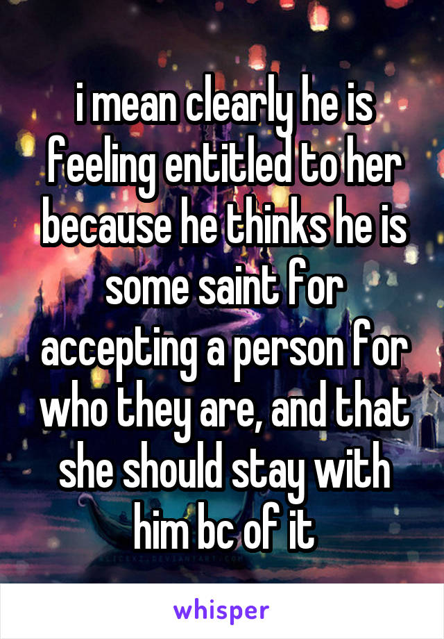 i mean clearly he is feeling entitled to her because he thinks he is some saint for accepting a person for who they are, and that she should stay with him bc of it