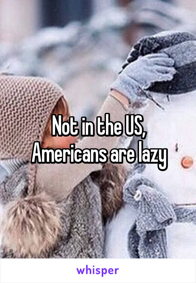 Not in the US, Americans are lazy