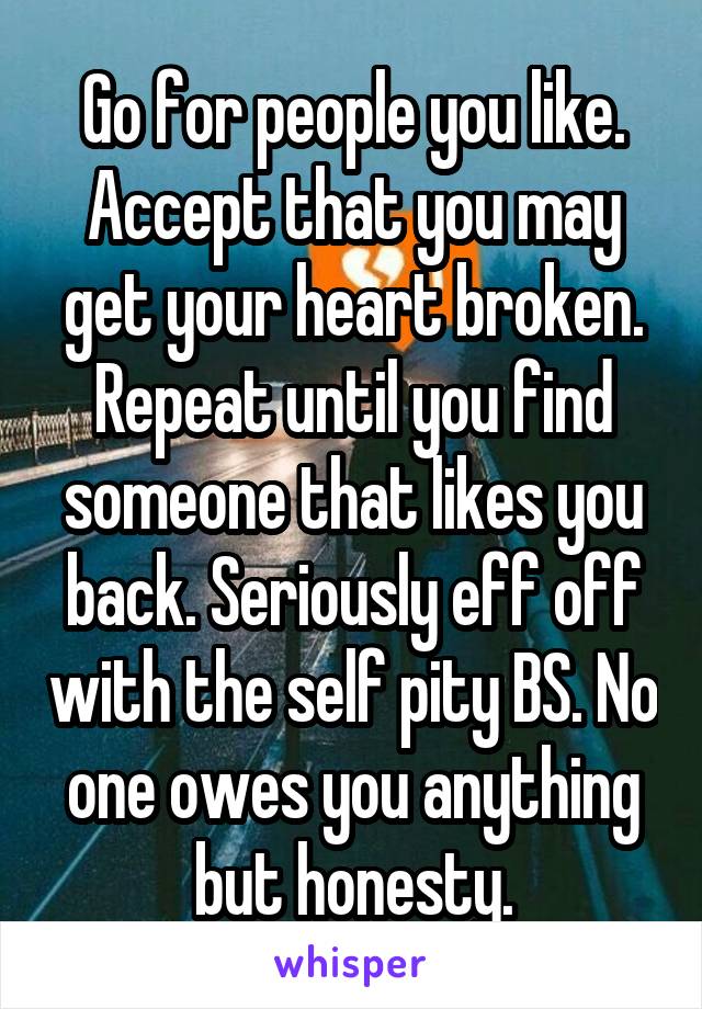 Go for people you like. Accept that you may get your heart broken. Repeat until you find someone that likes you back. Seriously eff off with the self pity BS. No one owes you anything but honesty.