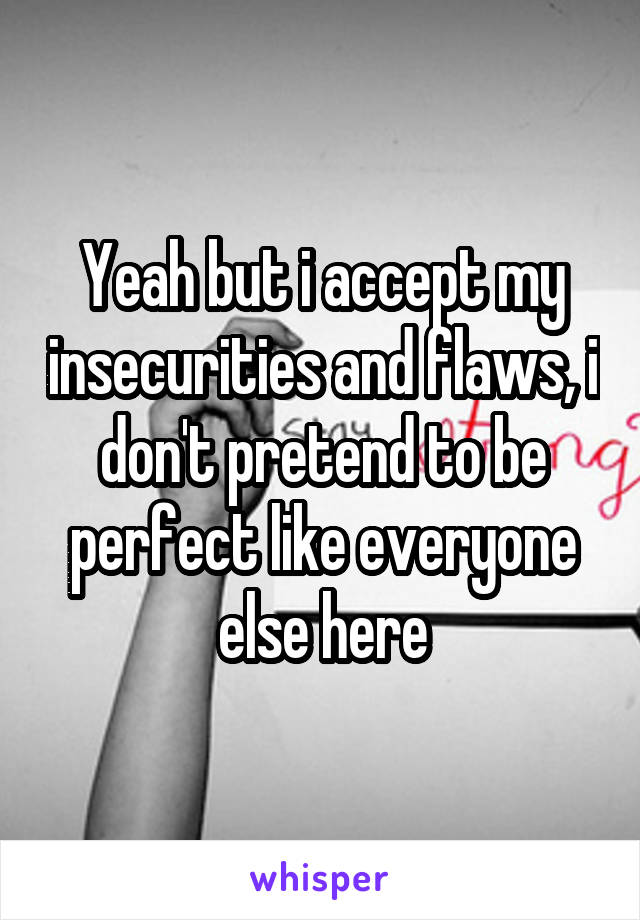  Yeah but i accept my insecurities and flaws, i don't pretend to be perfect like everyone else here