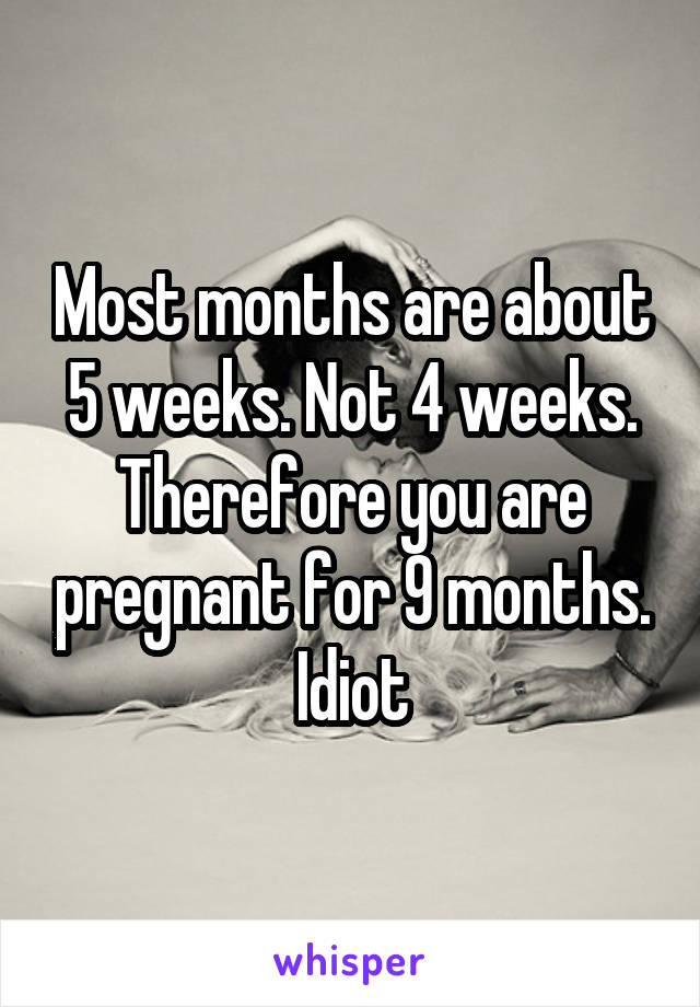 Most months are about 5 weeks. Not 4 weeks.
Therefore you are pregnant for 9 months.
Idiot