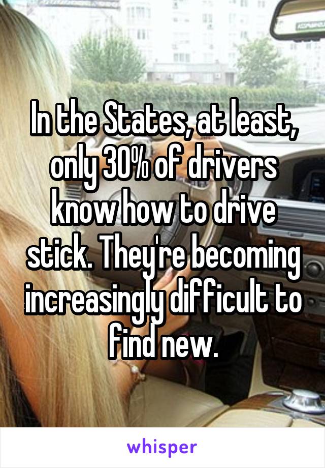 In the States, at least, only 30% of drivers know how to drive stick. They're becoming increasingly difficult to find new.