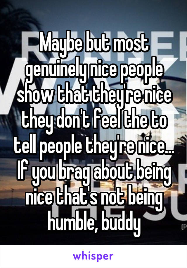 Maybe but most genuinely nice people show that they're nice they don't feel the to tell people they're nice... If you brag about being nice that's not being humble, buddy