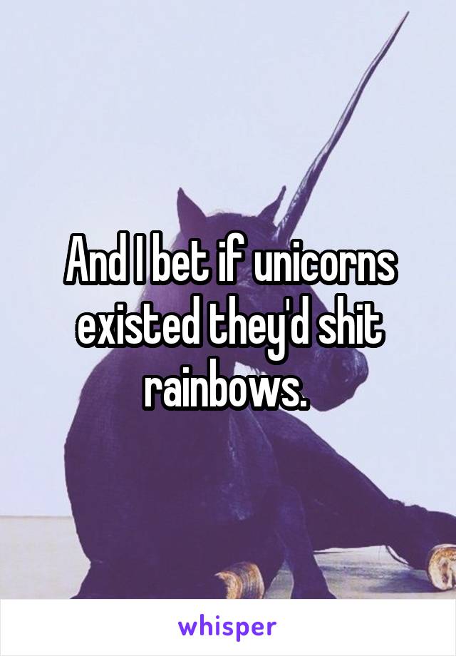 And I bet if unicorns existed they'd shit rainbows. 