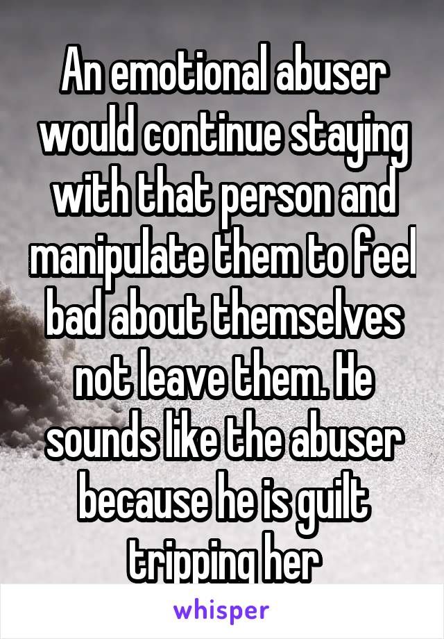 An emotional abuser would continue staying with that person and manipulate them to feel bad about themselves not leave them. He sounds like the abuser because he is guilt tripping her