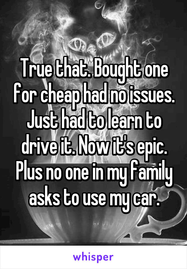 True that. Bought one for cheap had no issues. Just had to learn to drive it. Now it's epic. Plus no one in my family asks to use my car.