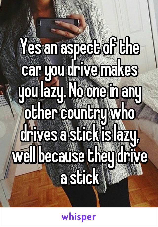 Yes an aspect of the car you drive makes you lazy. No one in any other country who drives a stick is lazy, well because they drive a stick