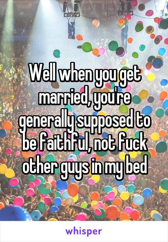 Well when you get married, you're generally supposed to be faithful, not fuck other guys in my bed