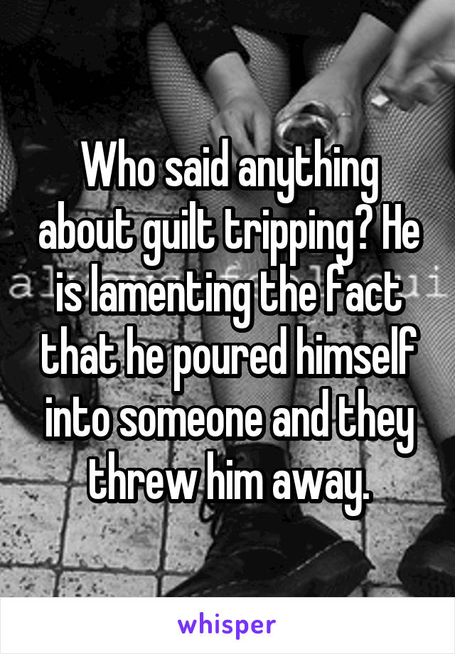 Who said anything about guilt tripping? He is lamenting the fact that he poured himself into someone and they threw him away.