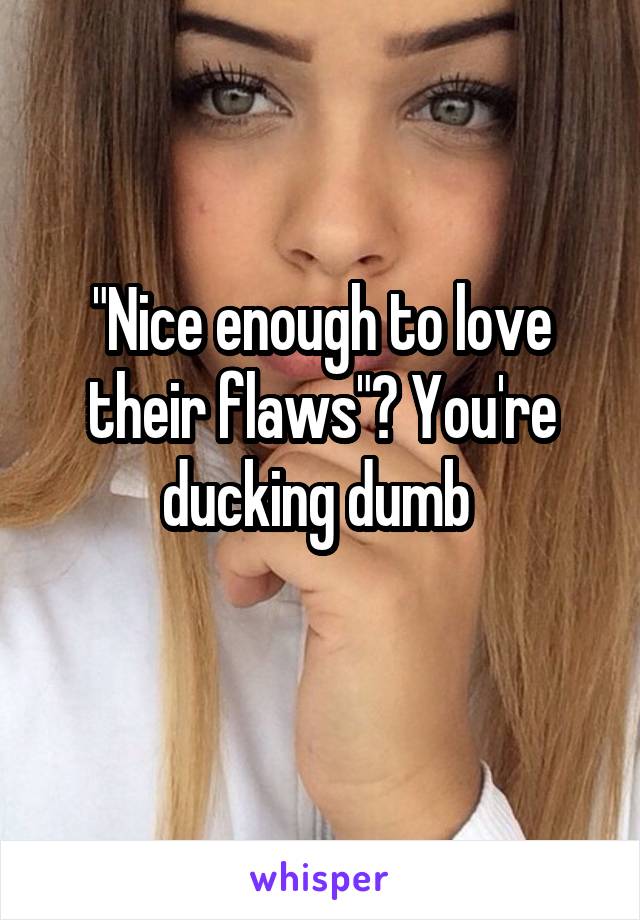 "Nice enough to love their flaws"? You're ducking dumb 
