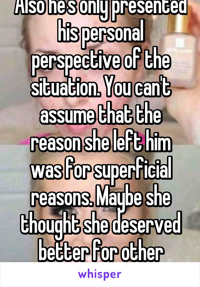 Also he's only presented his personal perspective of the situation. You can't assume that the reason she left him was for superficial reasons. Maybe she thought she deserved better for other reasons