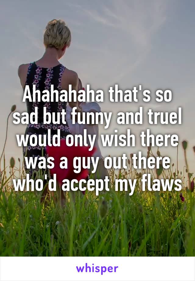 Ahahahaha that's so sad but funny and trueI would only wish there was a guy out there who'd accept my flaws