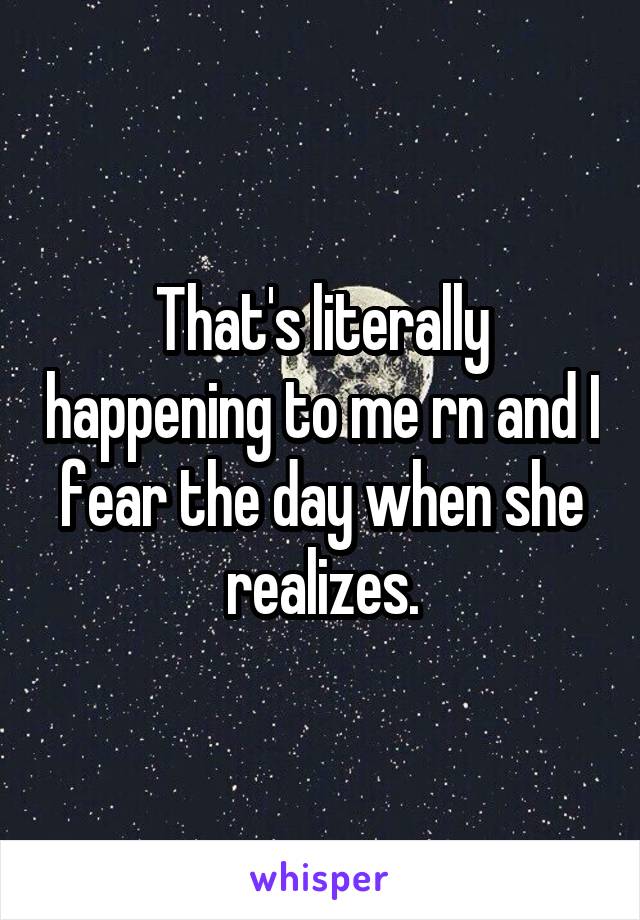 That's literally happening to me rn and I fear the day when she realizes.