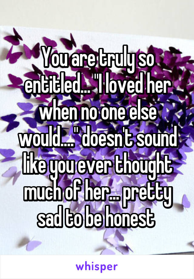 You are truly so entitled... "I loved her when no one else would...." doesn't sound like you ever thought much of her... pretty sad to be honest 