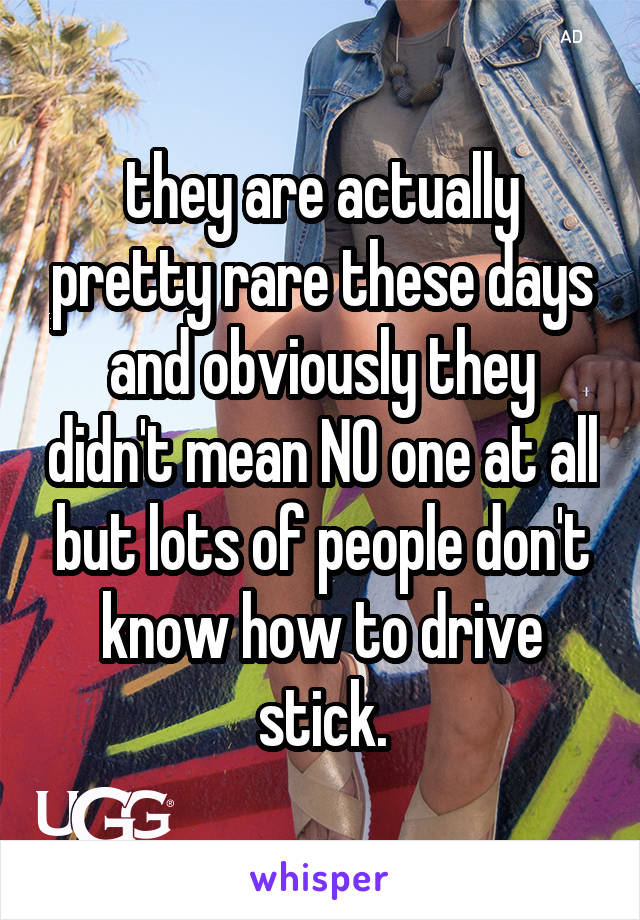 they are actually pretty rare these days and obviously they didn't mean NO one at all but lots of people don't know how to drive stick.