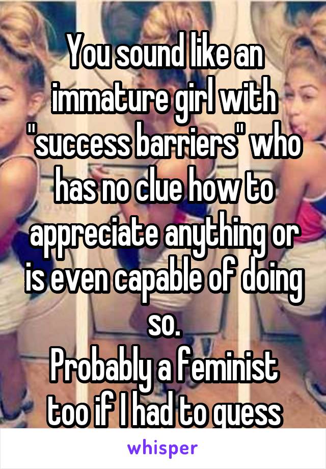 You sound like an immature girl with "success barriers" who has no clue how to appreciate anything or is even capable of doing so.
Probably a feminist too if I had to guess