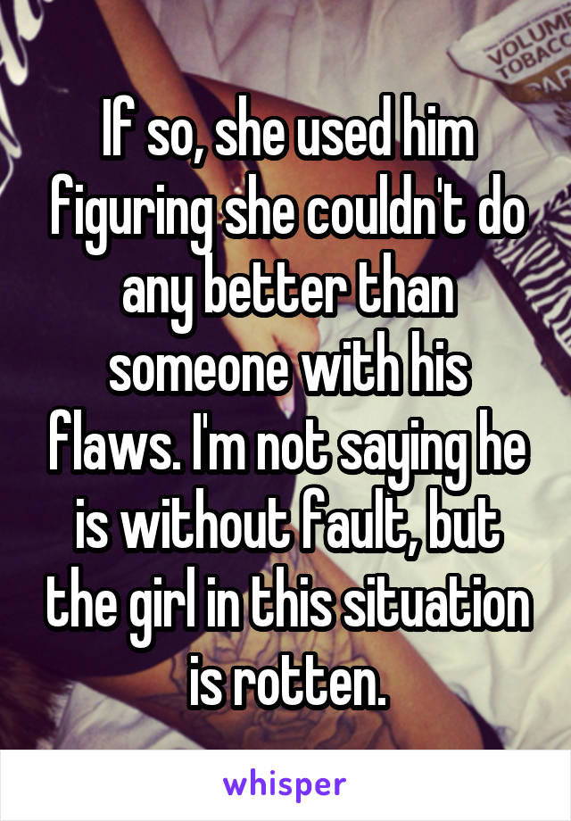 If so, she used him figuring she couldn't do any better than someone with his flaws. I'm not saying he is without fault, but the girl in this situation is rotten.