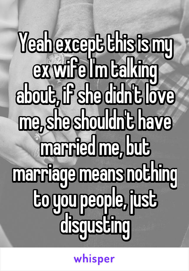 Yeah except this is my ex wife I'm talking about, if she didn't love me, she shouldn't have married me, but marriage means nothing to you people, just disgusting