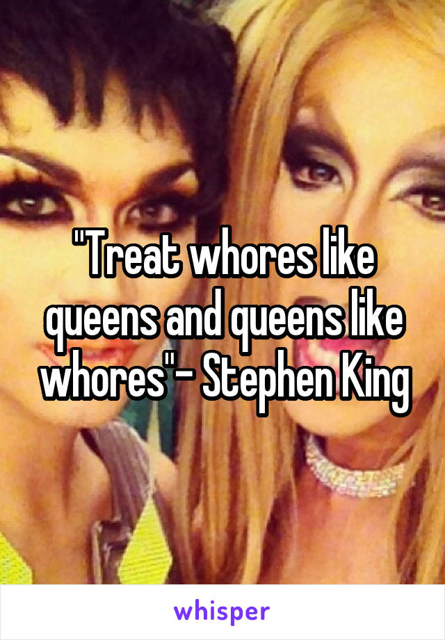 "Treat whores like queens and queens like whores"- Stephen King