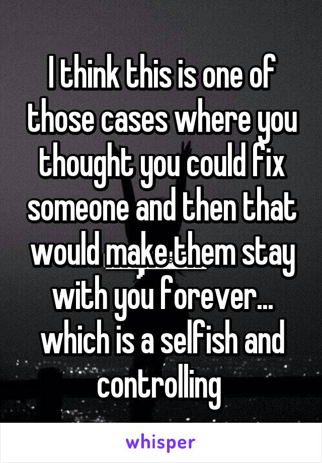 I think this is one of those cases where you thought you could fix someone and then that would make them stay with you forever... which is a selfish and controlling 