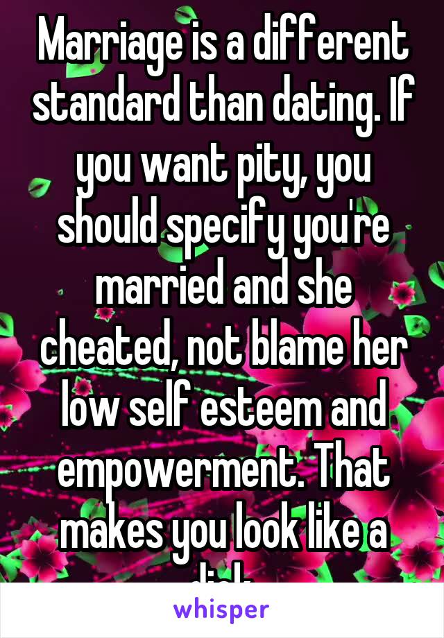 Marriage is a different standard than dating. If you want pity, you should specify you're married and she cheated, not blame her low self esteem and empowerment. That makes you look like a dick.