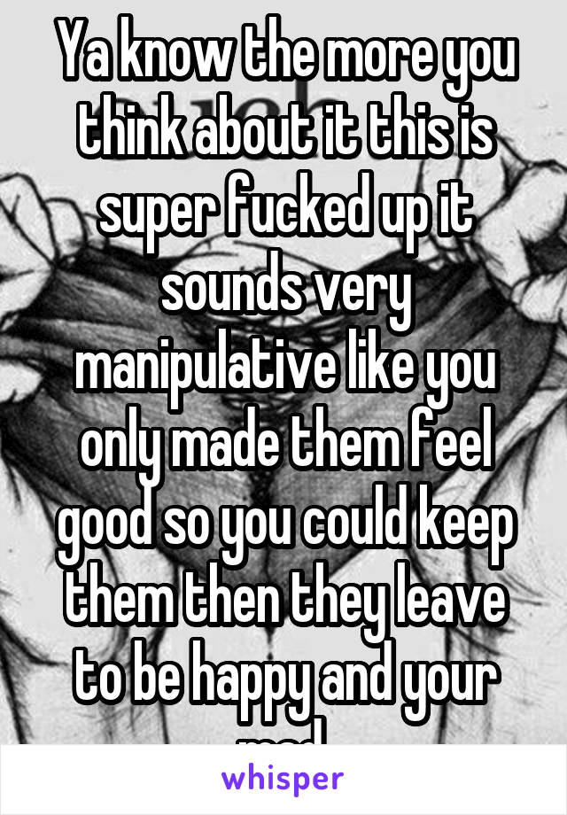 Ya know the more you think about it this is super fucked up it sounds very manipulative like you only made them feel good so you could keep them then they leave to be happy and your mad 