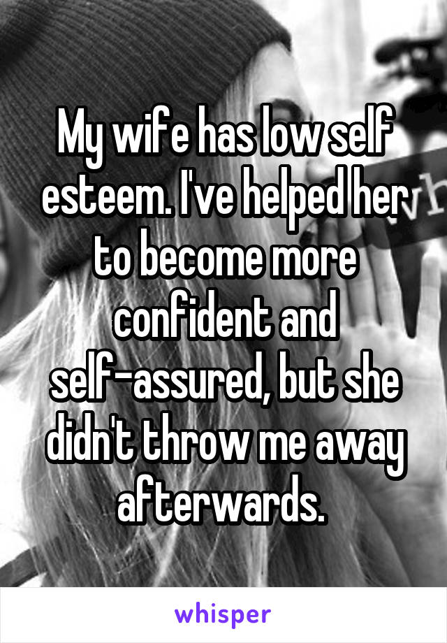 My wife has low self esteem. I've helped her to become more confident and self-assured, but she didn't throw me away afterwards. 