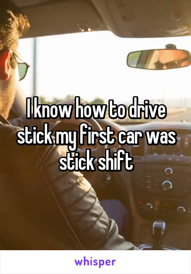 I know how to drive stick my first car was stick shift