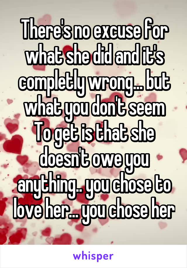 There's no excuse for what she did and it's completly wrong... but what you don't seem
To get is that she doesn't owe you anything.. you chose to love her... you chose her 