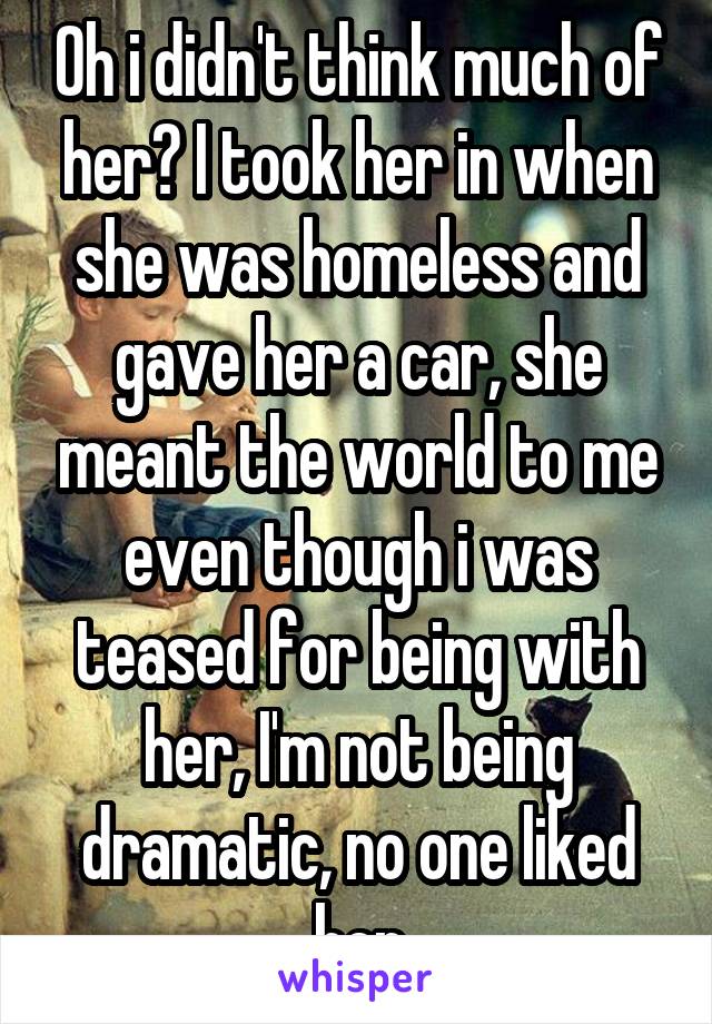 Oh i didn't think much of her? I took her in when she was homeless and gave her a car, she meant the world to me even though i was teased for being with her, I'm not being dramatic, no one liked her