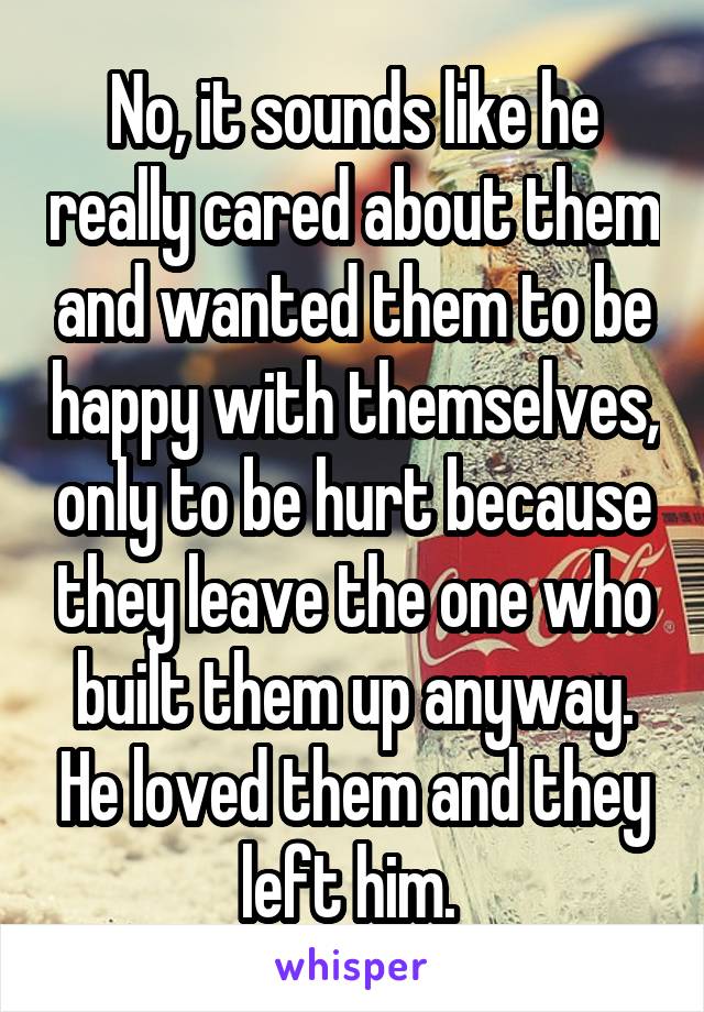 No, it sounds like he really cared about them and wanted them to be happy with themselves, only to be hurt because they leave the one who built them up anyway. He loved them and they left him. 