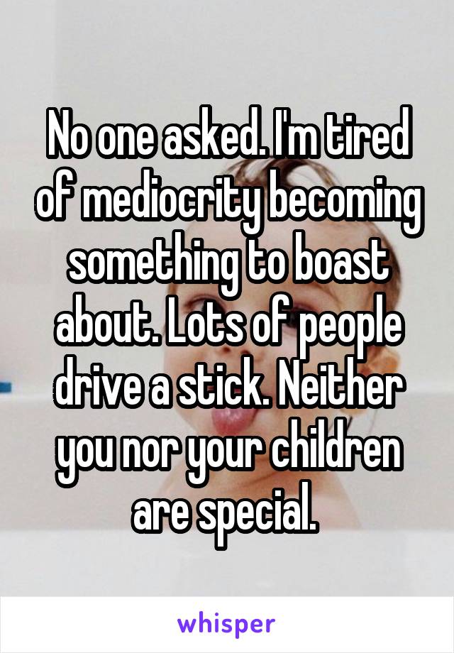 No one asked. I'm tired of mediocrity becoming something to boast about. Lots of people drive a stick. Neither you nor your children are special. 