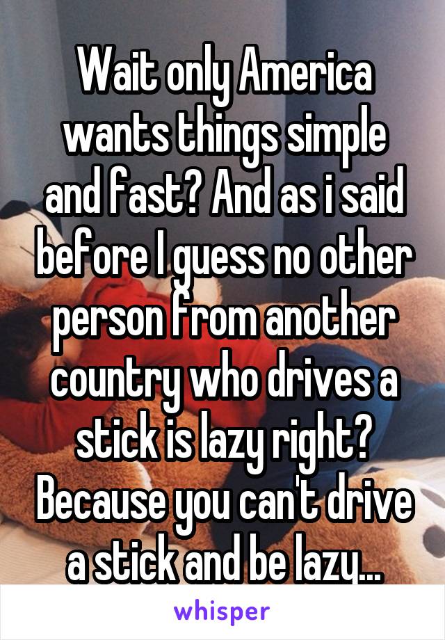 Wait only America wants things simple and fast? And as i said before I guess no other person from another country who drives a stick is lazy right? Because you can't drive a stick and be lazy...