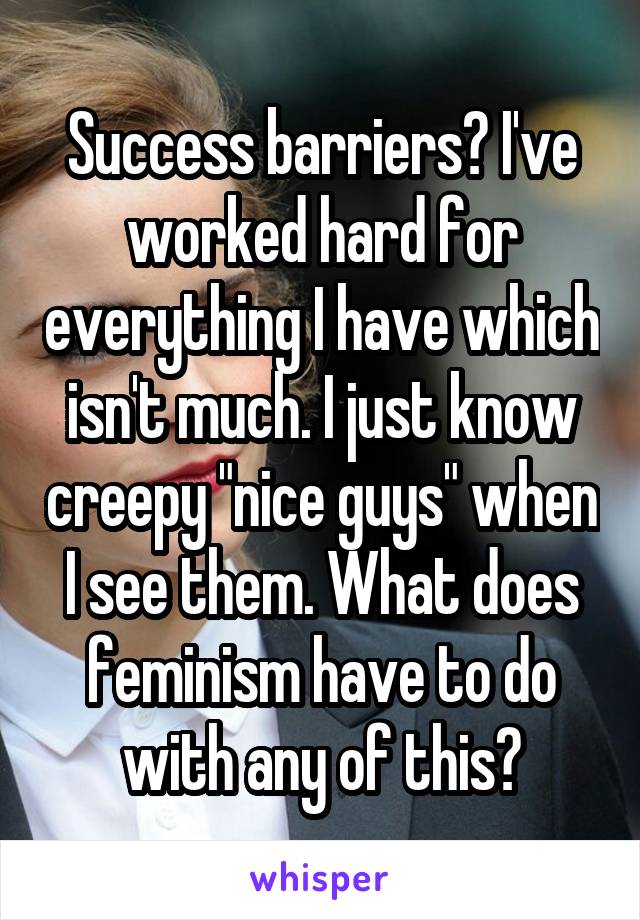 Success barriers? I've worked hard for everything I have which isn't much. I just know creepy "nice guys" when I see them. What does feminism have to do with any of this?