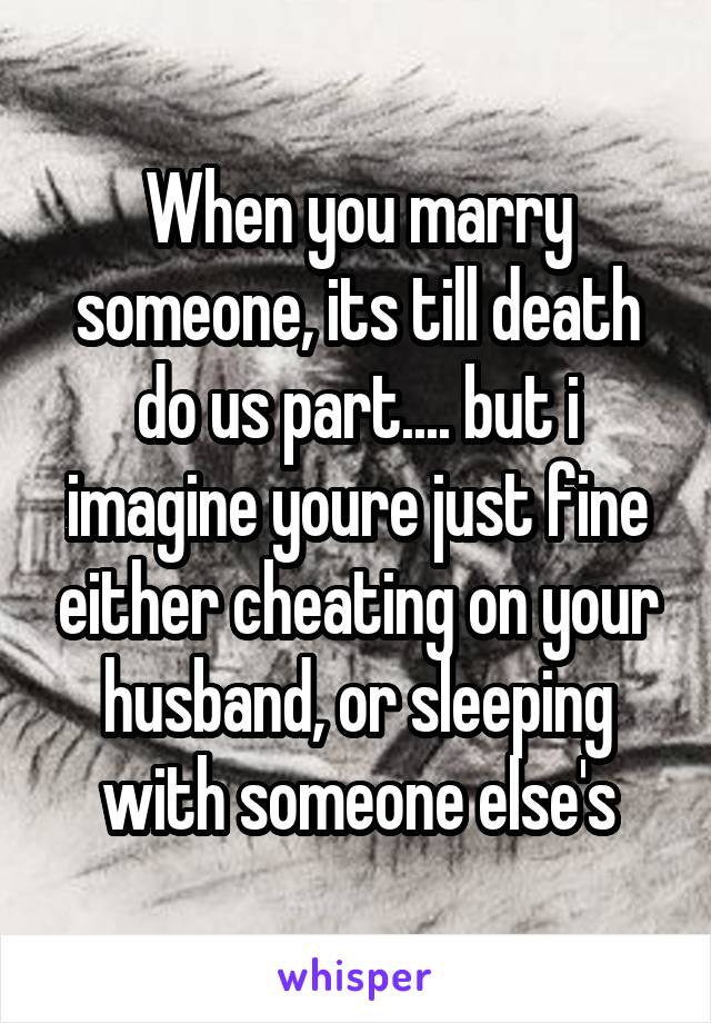 When you marry someone, its till death do us part.... but i imagine youre just fine either cheating on your husband, or sleeping with someone else's