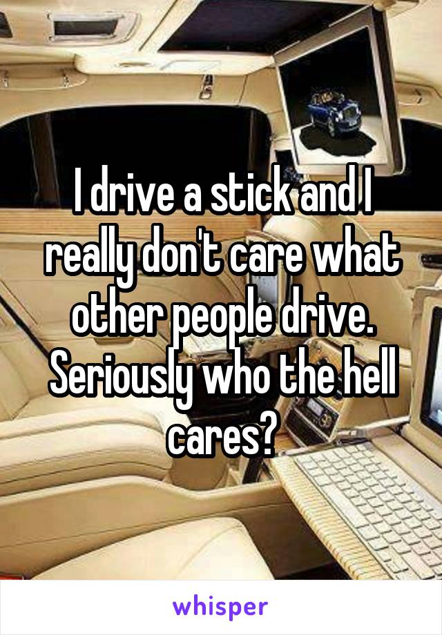 I drive a stick and I really don't care what other people drive. Seriously who the hell cares?