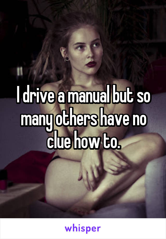 I drive a manual but so many others have no clue how to.