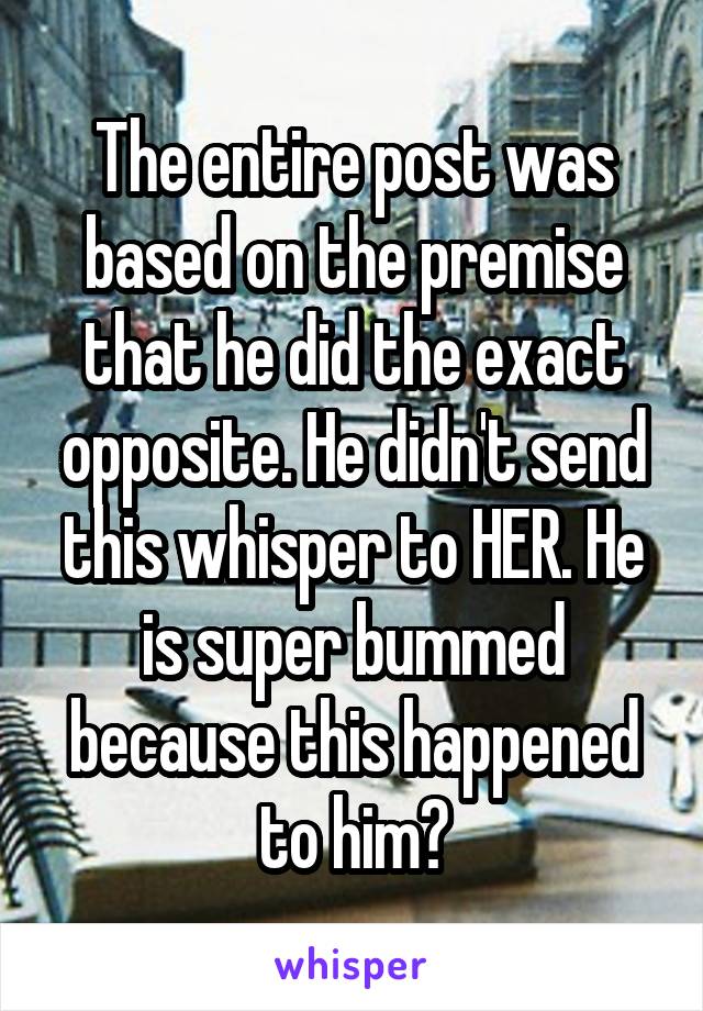 The entire post was based on the premise that he did the exact opposite. He didn't send this whisper to HER. He is super bummed because this happened to him?