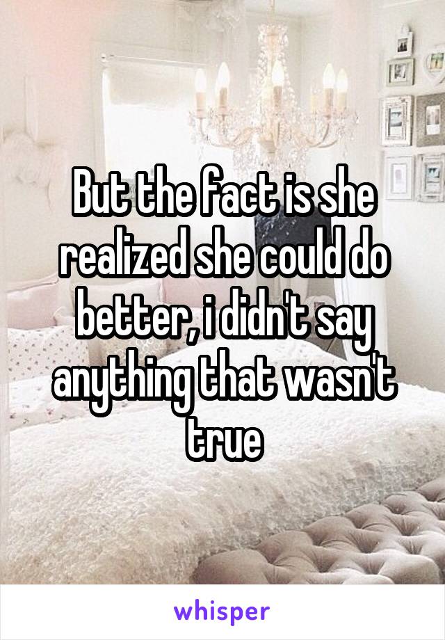 But the fact is she realized she could do better, i didn't say anything that wasn't true