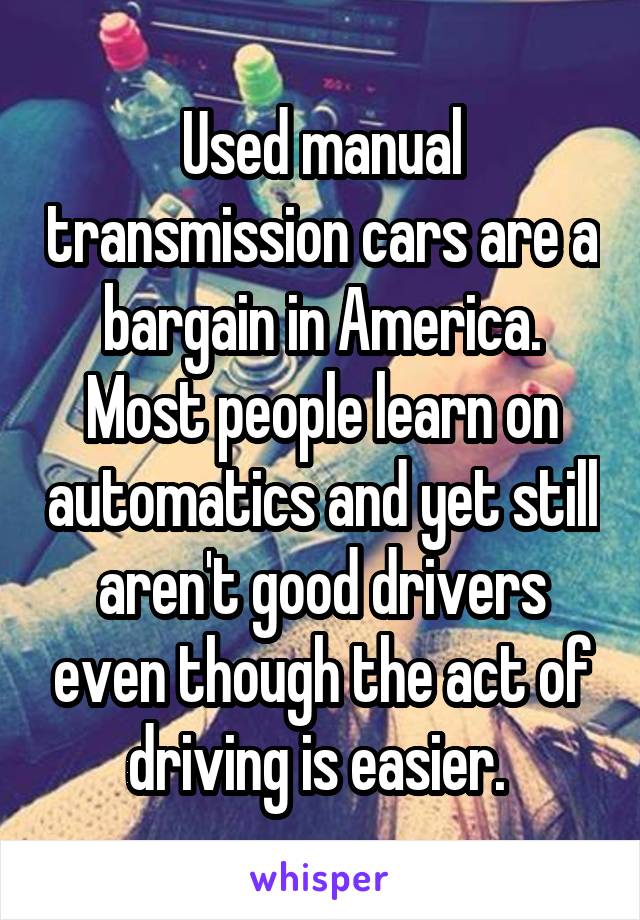 Used manual transmission cars are a bargain in America. Most people learn on automatics and yet still aren't good drivers even though the act of driving is easier. 