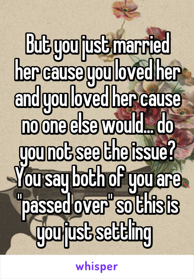 But you just married her cause you loved her and you loved her cause no one else would... do you not see the issue? You say both of you are "passed over" so this is you just settling  