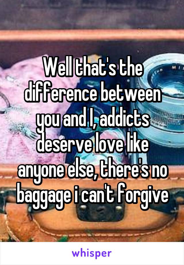 Well that's the difference between you and I, addicts deserve love like anyone else, there's no baggage i can't forgive