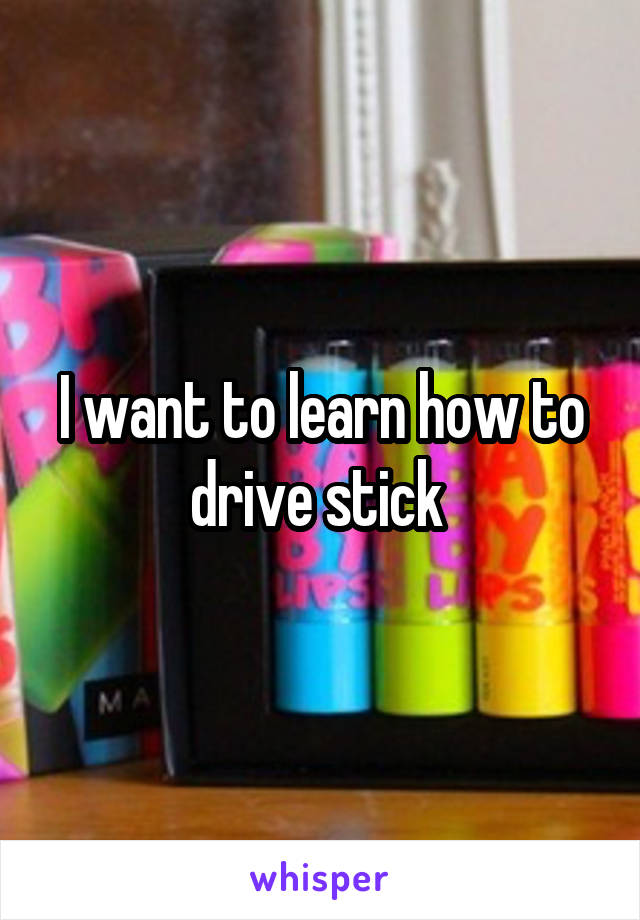 I want to learn how to drive stick 