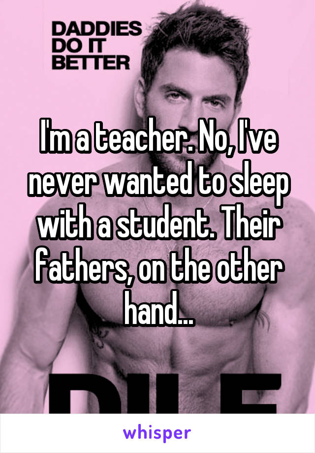 I'm a teacher. No, I've never wanted to sleep with a student. Their fathers, on the other hand...