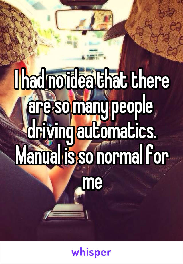 I had no idea that there are so many people  driving automatics. Manual is so normal for me