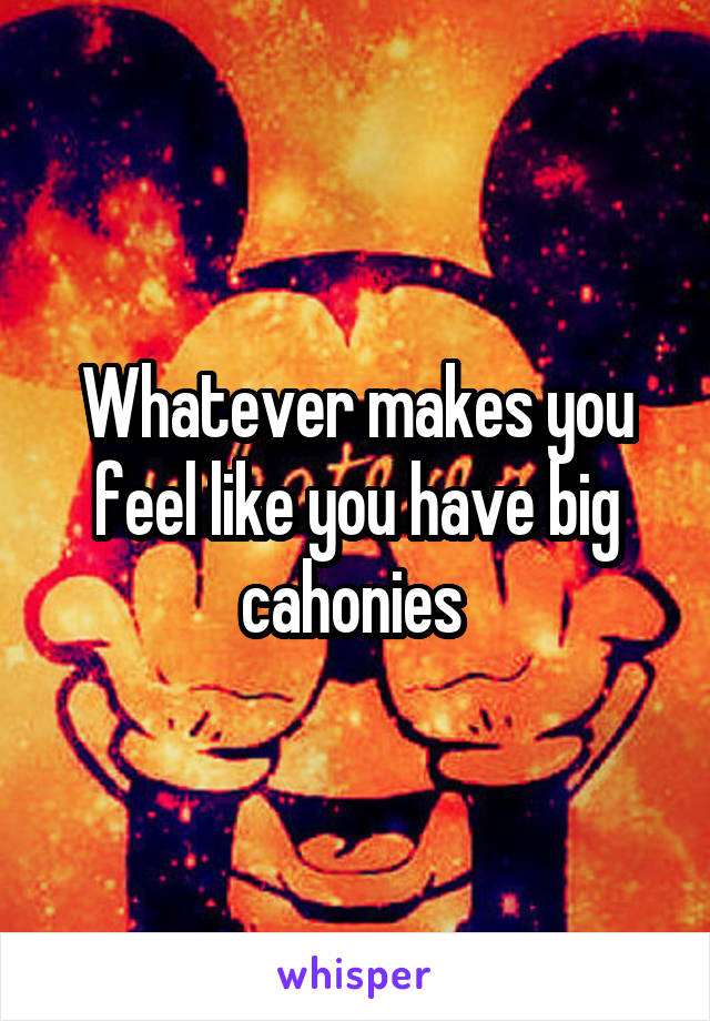 Whatever makes you feel like you have big cahonies 