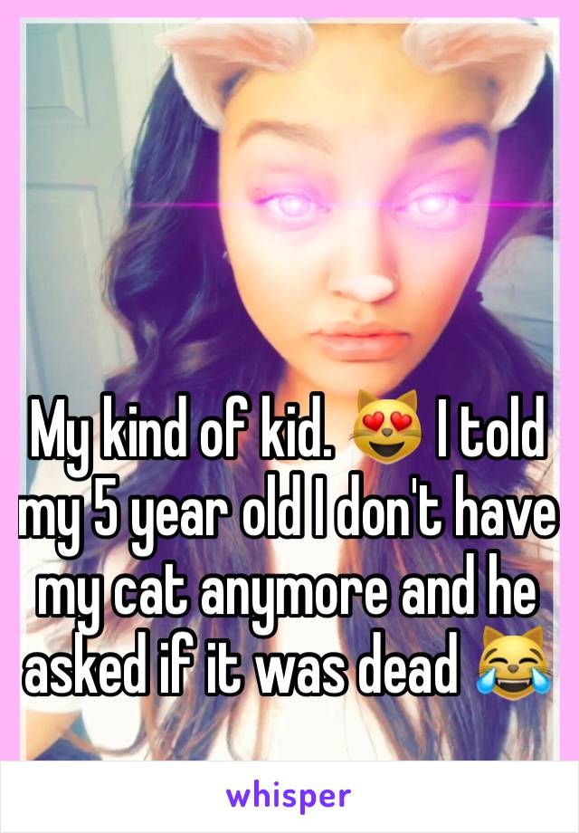 My kind of kid. 😻 I told my 5 year old I don't have my cat anymore and he asked if it was dead 😹