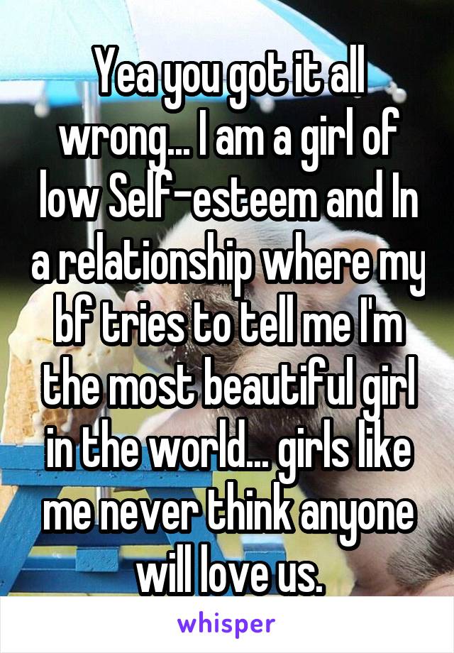 Yea you got it all wrong... I am a girl of low Self-esteem and In a relationship where my bf tries to tell me I'm the most beautiful girl in the world... girls like me never think anyone will love us.