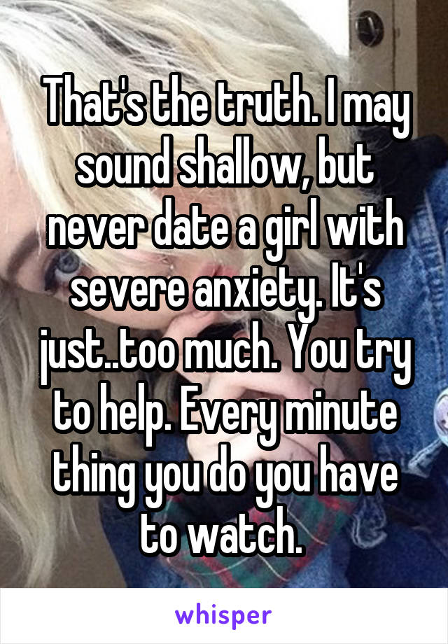 That's the truth. I may sound shallow, but never date a girl with severe anxiety. It's just..too much. You try to help. Every minute thing you do you have to watch. 