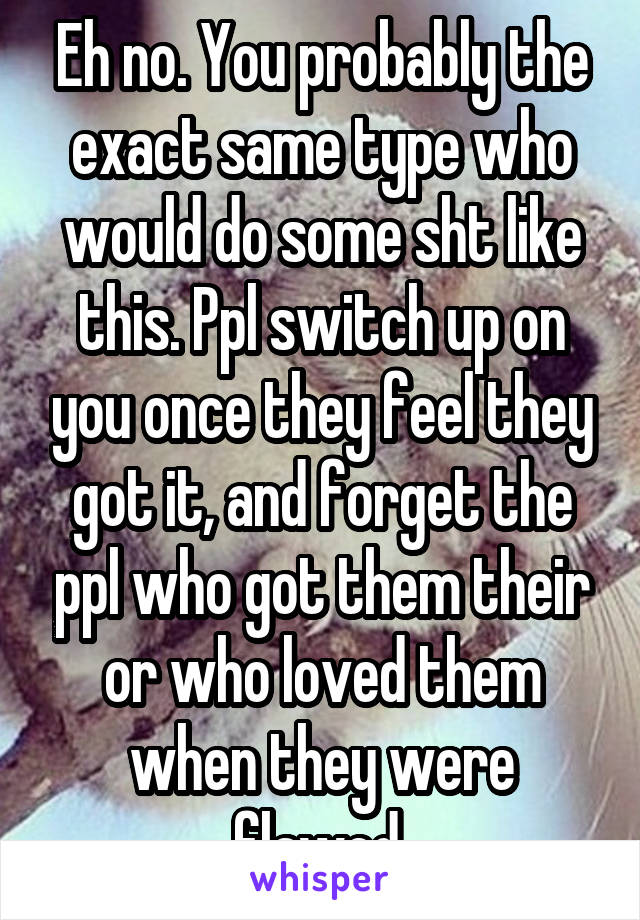 Eh no. You probably the exact same type who would do some sht like this. Ppl switch up on you once they feel they got it, and forget the ppl who got them their or who loved them when they were flawed 